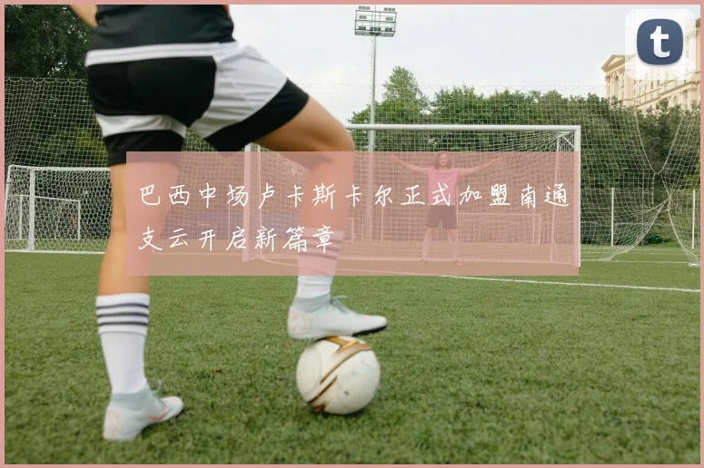 巴西中场卢卡斯卡尔正式加盟南通支云开启新篇章