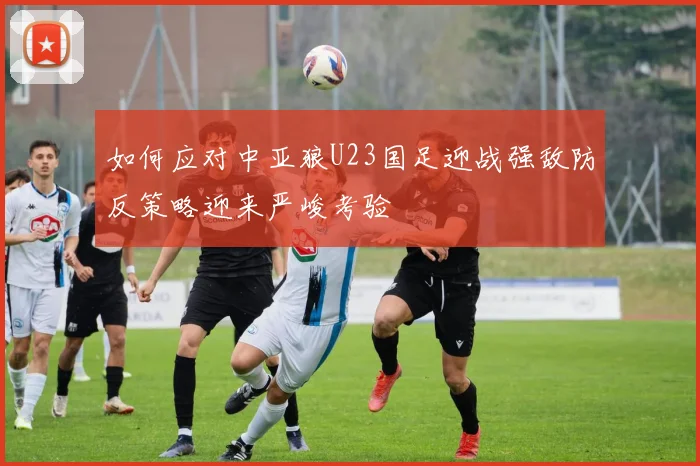 如何应对中亚狼U23国足迎战强敌防反策略迎来严峻考验
