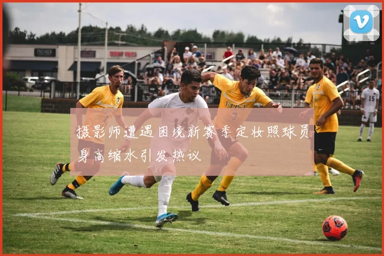 摄影师遭遇困境新赛季定妆照球员身高缩水引发热议