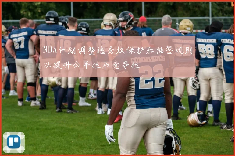 NBA计划调整选秀权保护和抽签规则以提升公平性和竞争性