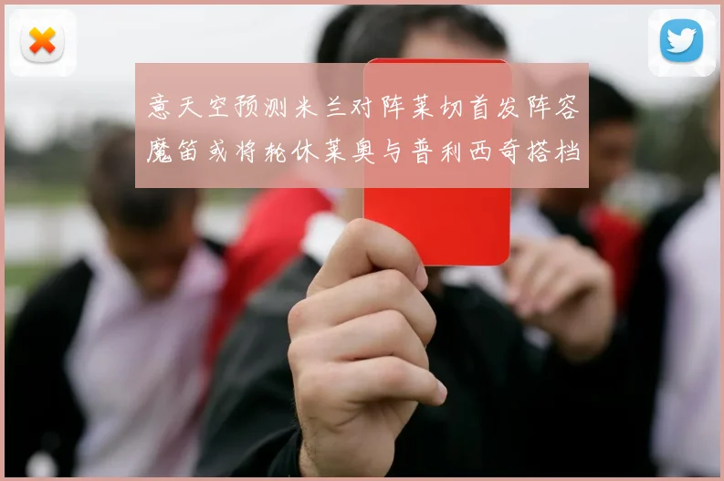 意天空预测米兰对阵莱切首发阵容魔笛或将轮休莱奥与普利西奇搭档出战