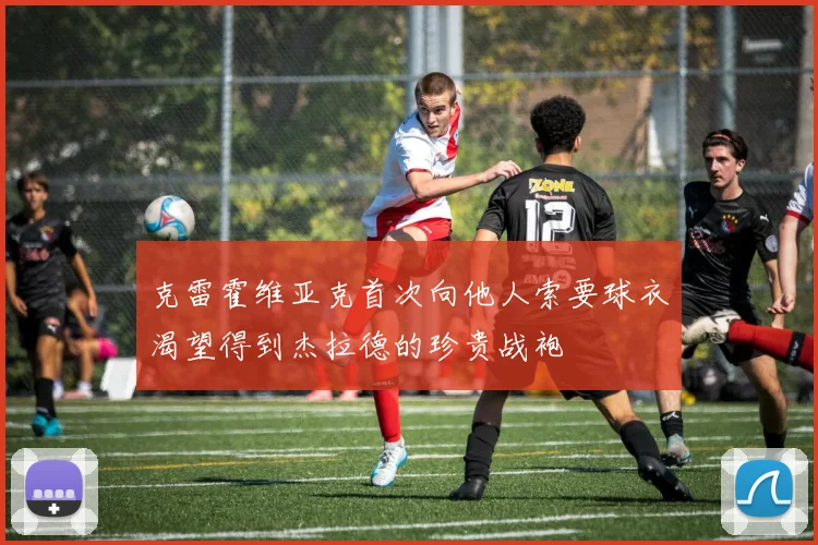 克雷霍维亚克首次向他人索要球衣渴望得到杰拉德的珍贵战袍