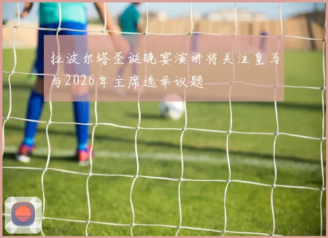 拉波尔塔圣诞晚宴演讲将关注皇马与2026年主席选举议题