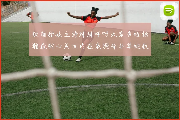 软萌甜妹主持炼炼呼吁大家多给杨瀚森耐心关注内在表现而非单纯数据