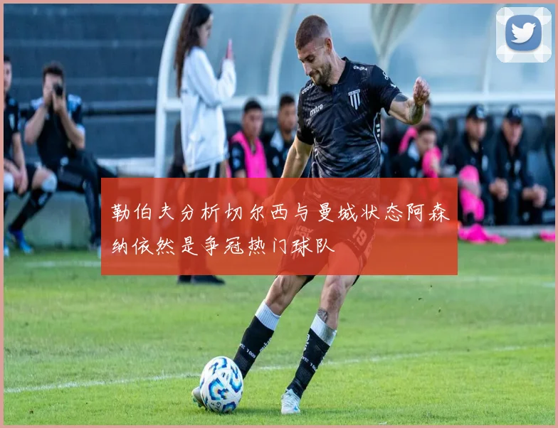 勒伯夫分析切尔西与曼城状态阿森纳依然是争冠热门球队