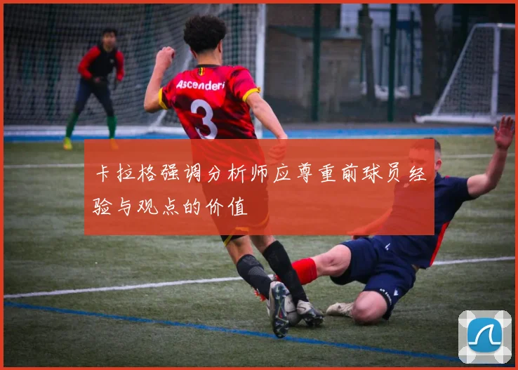 卡拉格强调分析师应尊重前球员经验与观点的价值