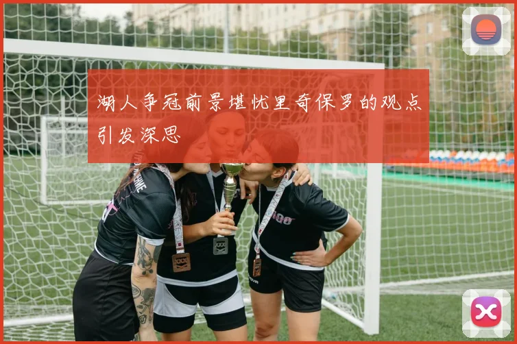湖人争冠前景堪忧里奇保罗的观点引发深思