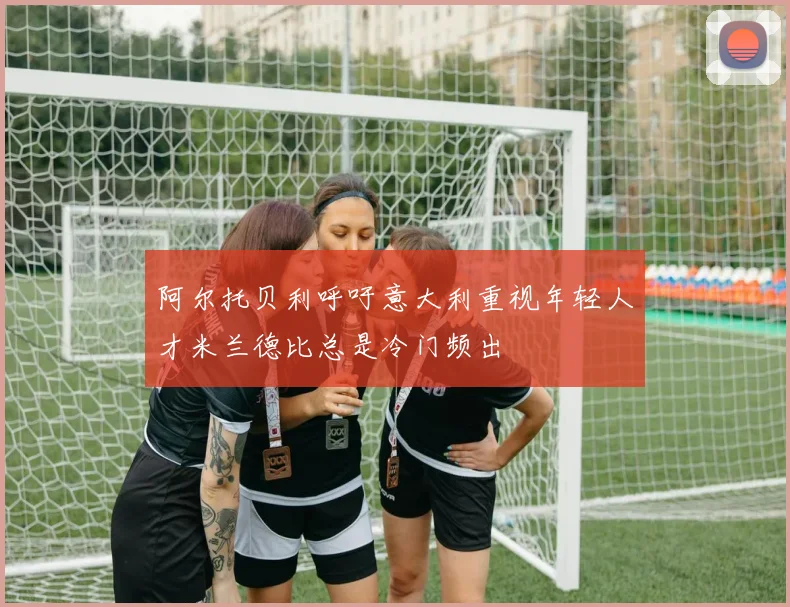 阿尔托贝利呼吁意大利重视年轻人才米兰德比总是冷门频出