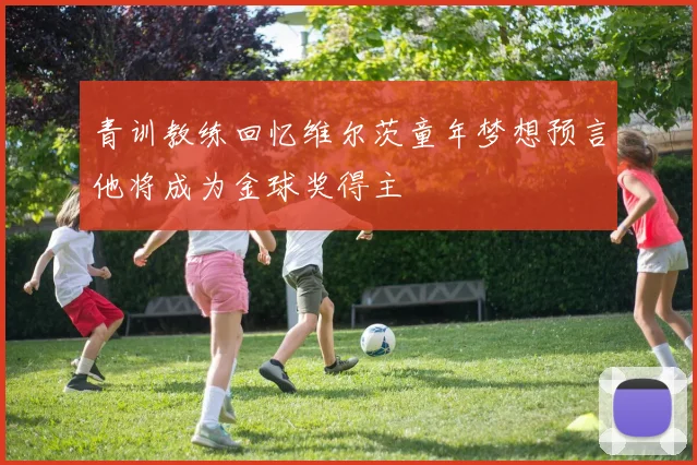 青训教练回忆维尔茨童年梦想预言他将成为金球奖得主