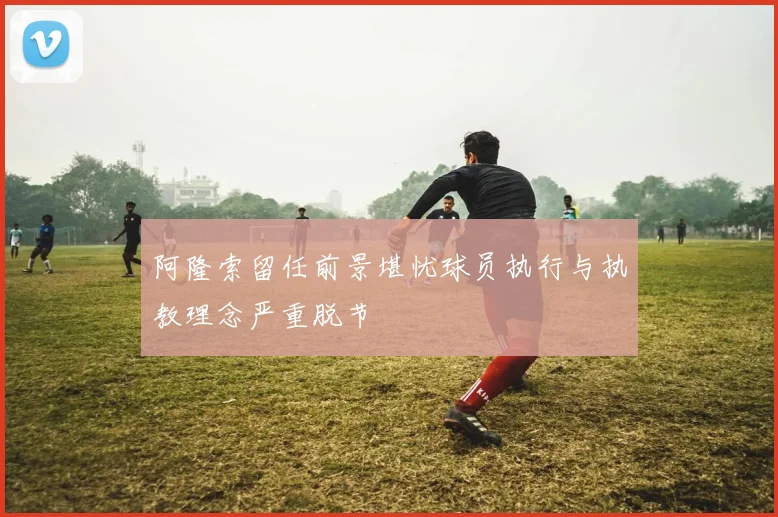 阿隆索留任前景堪忧球员执行与执教理念严重脱节