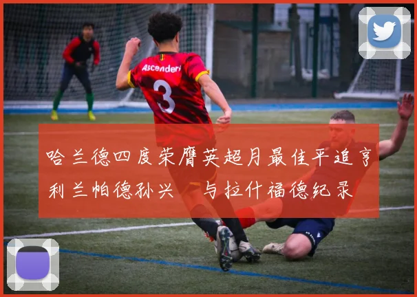 哈兰德四度荣膺英超月最佳平追亨利兰帕德孙兴慜与拉什福德纪录