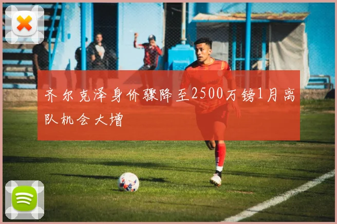 齐尔克泽身价骤降至2500万镑1月离队机会大增