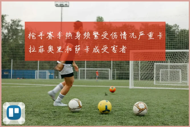枪手赛季热身频繁受伤情况严重卡拉菲奥里和萨卡成受害者