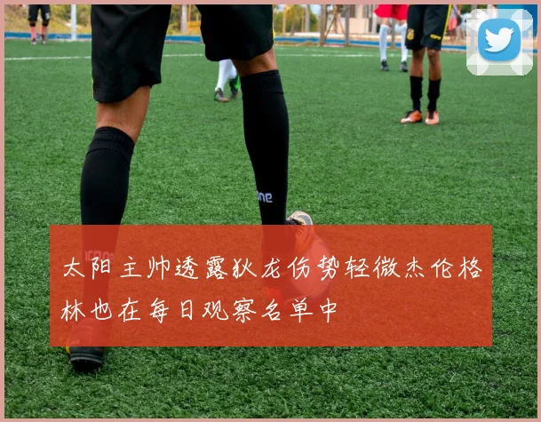 太阳主帅透露狄龙伤势轻微杰伦格林也在每日观察名单中