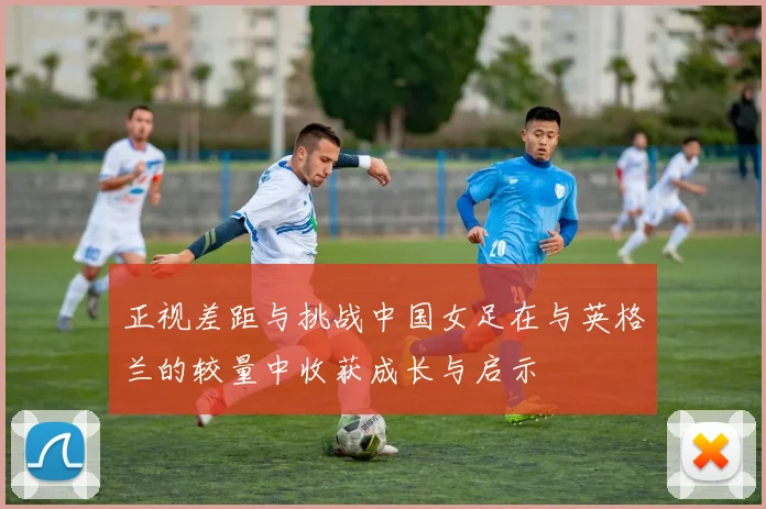 正视差距与挑战中国女足在与英格兰的较量中收获成长与启示
