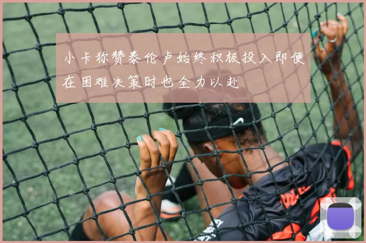 小卡称赞泰伦卢始终积极投入即便在困难决策时也全力以赴