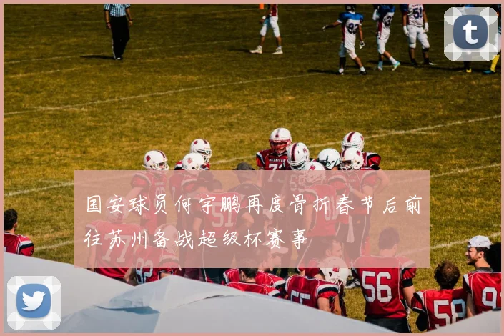 国安球员何宇鹏再度骨折春节后前往苏州备战超级杯赛事