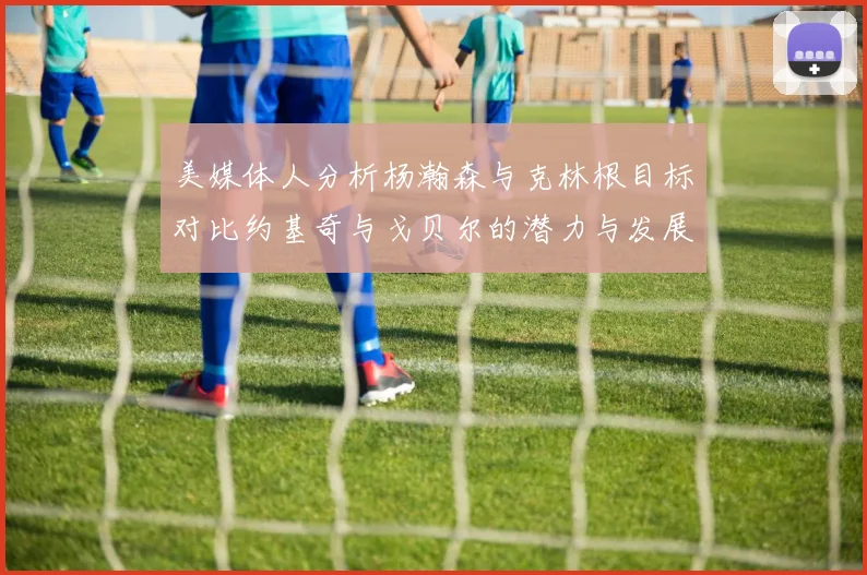 美媒体人分析杨瀚森与克林根目标对比约基奇与戈贝尔的潜力与发展方向