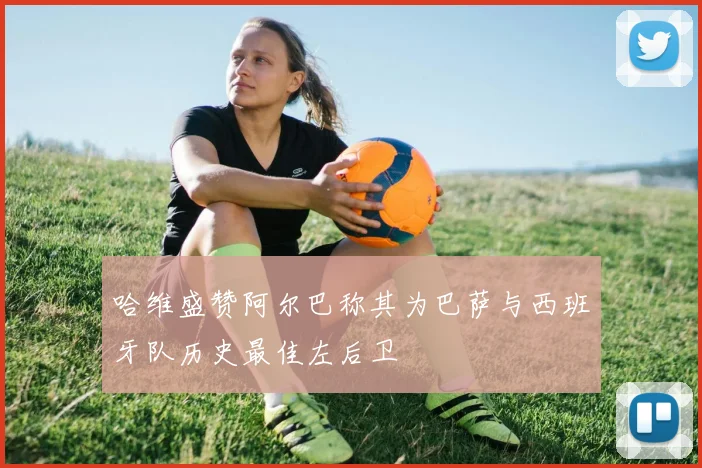 哈维盛赞阿尔巴称其为巴萨与西班牙队历史最佳左后卫