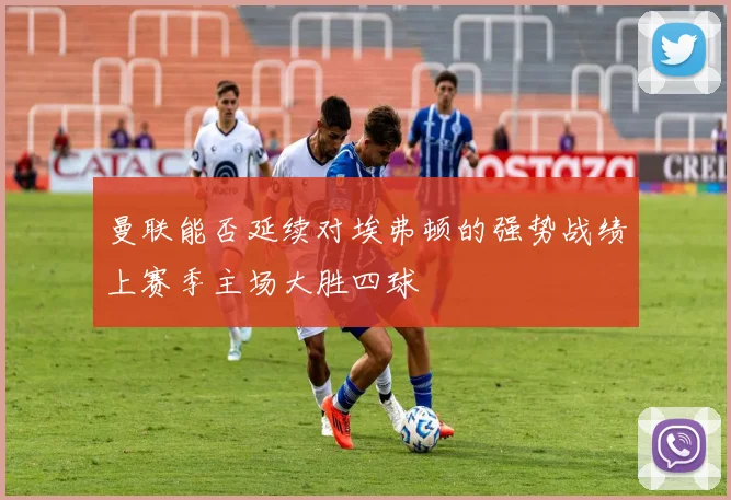 曼联能否延续对埃弗顿的强势战绩上赛季主场大胜四球