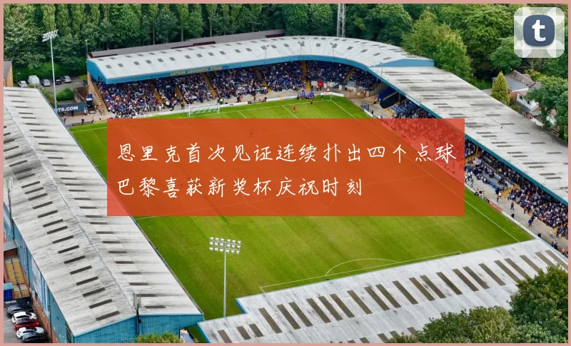 恩里克首次见证连续扑出四个点球巴黎喜获新奖杯庆祝时刻