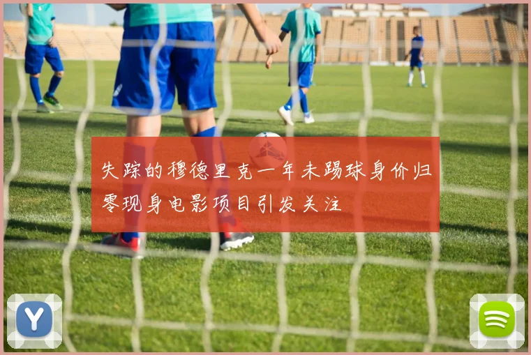 失踪的穆德里克一年未踢球身价归零现身电影项目引发关注