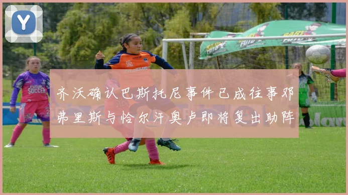 齐沃确认巴斯托尼事件已成往事邓弗里斯与恰尔汗奥卢即将复出助阵