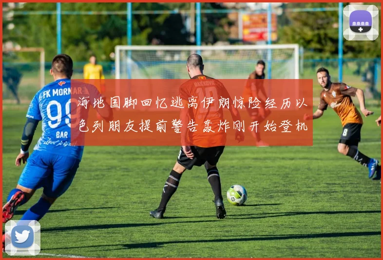 海地国脚回忆逃离伊朗惊险经历以色列朋友提前警告轰炸刚开始登机时刻