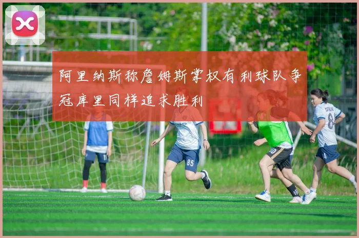 阿里纳斯称詹姆斯掌权有利球队争冠库里同样追求胜利