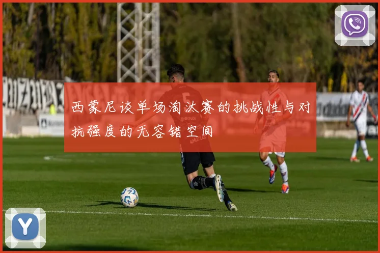 西蒙尼谈单场淘汰赛的挑战性与对抗强度的无容错空间